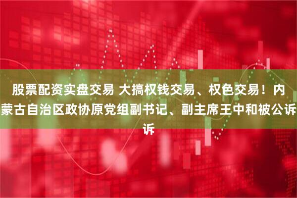 股票配资实盘交易 大搞权钱交易、权色交易！内蒙古自治区政协原党组副书记、副主席王中和被公诉